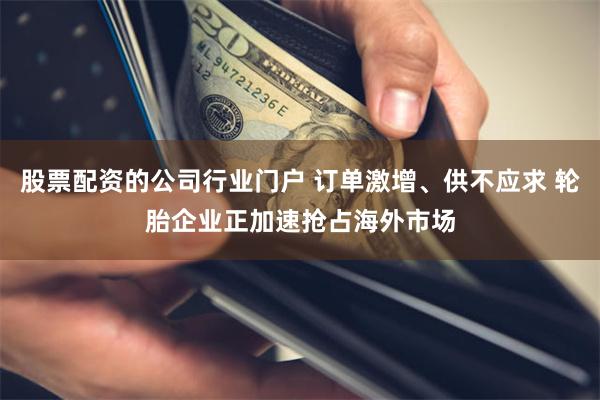 股票配资的公司行业门户 订单激增、供不应求 轮胎企业正加速抢占海外市场