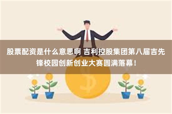 股票配资是什么意思啊 吉利控股集团第八届吉先锋校园创新创业大赛圆满落幕！