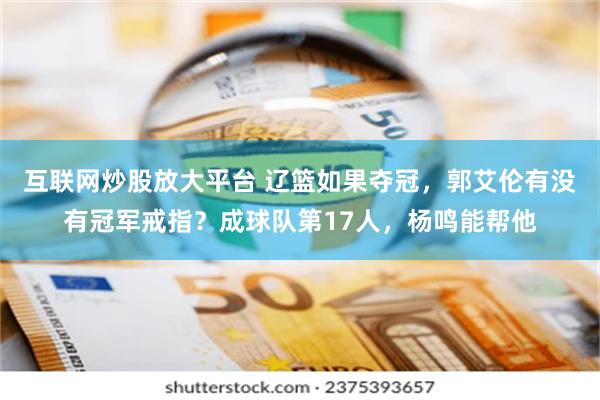 互联网炒股放大平台 辽篮如果夺冠，郭艾伦有没有冠军戒指？成球队第17人，杨鸣能帮他