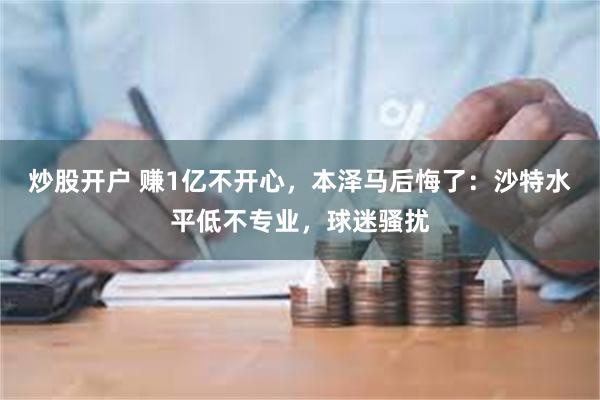 炒股开户 赚1亿不开心，本泽马后悔了：沙特水平低不专业，球迷骚扰