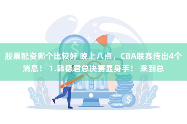 股票配资哪个比较好 晚上八点，CBA联赛传出4个消息！ 1.韩德君总决赛显身手！ 来到总