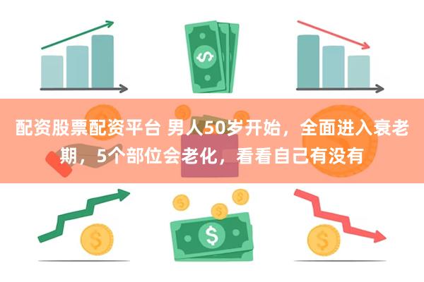 配资股票配资平台 男人50岁开始，全面进入衰老期，5个部位会老化，看看自己有没有