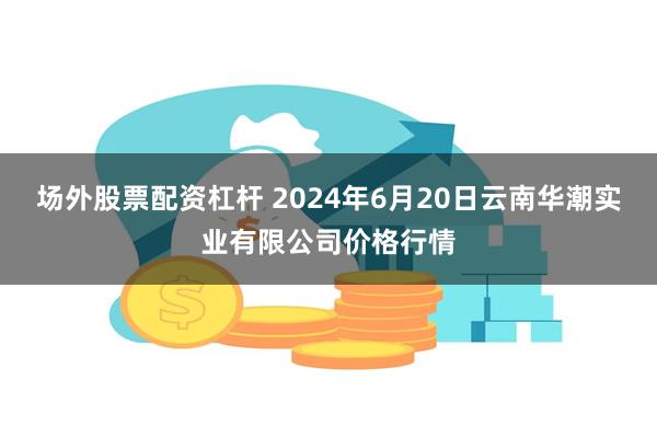 场外股票配资杠杆 2024年6月20日云南华潮实业有限公司价格行情