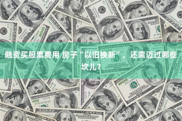 融资买股票费用 房子“以旧换新”，还需迈过哪些坎儿？