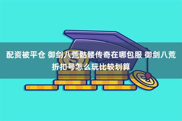 配资被平仓 御剑八荒骷髅传奇在哪包服 御剑八荒折扣号怎么玩比较划算