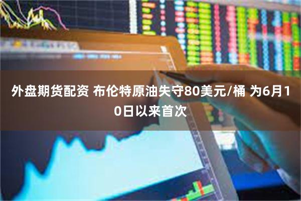 外盘期货配资 布伦特原油失守80美元/桶 为6月10日以来首次