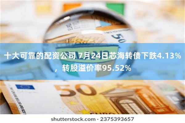 十大可靠的配资公司 7月24日芯海转债下跌4.13%，转股溢价率95.52%