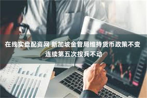 在线实盘配资网 新加坡金管局维持货币政策不变 连续第五次按兵不动