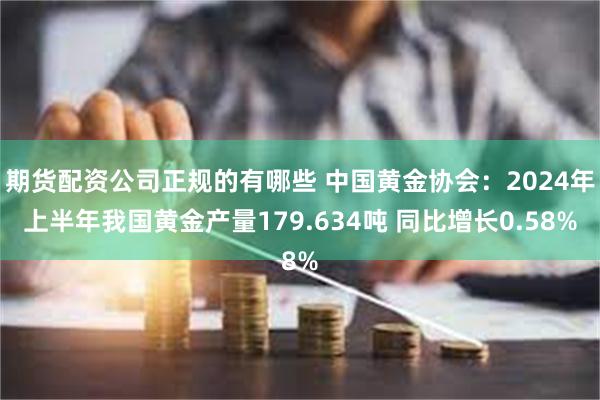 期货配资公司正规的有哪些 中国黄金协会：2024年上半年我国黄金产量179.634吨 同比增长0.58%