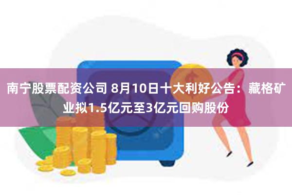 南宁股票配资公司 8月10日十大利好公告：藏格矿业拟1.5亿元至3亿元回购股份