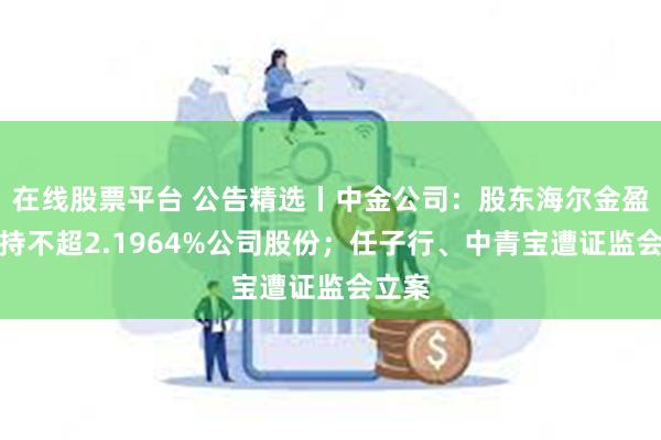 在线股票平台 公告精选丨中金公司：股东海尔金盈拟减持不超2.1964%公司股份；任子行、中青宝遭证监会立案