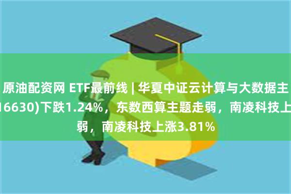 原油配资网 ETF最前线 | 华夏中证云计算与大数据主题ETF(516630)下跌1.24%，东数西算主题走弱，南凌科技上涨3.81%