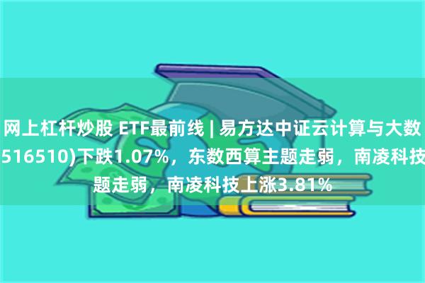 网上杠杆炒股 ETF最前线 | 易方达中证云计算与大数据主题ETF(516510)下跌1.07%，东数西算主题走弱，南凌科技上涨3.81%