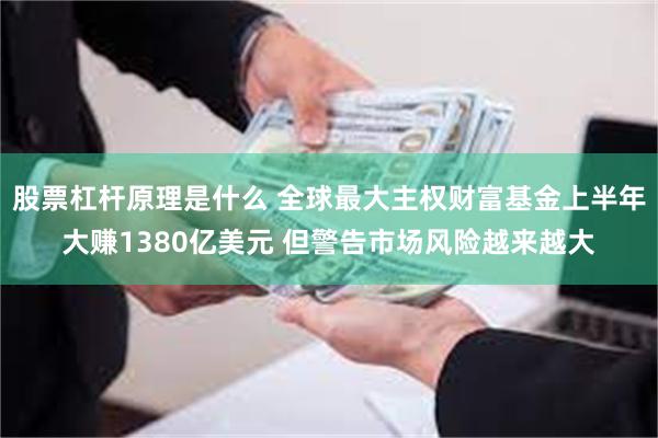 股票杠杆原理是什么 全球最大主权财富基金上半年大赚1380亿美元 但警告市场风险越来越大