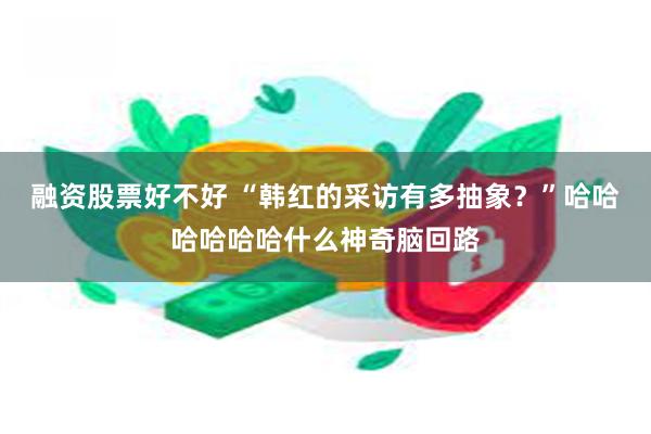 融资股票好不好 “韩红的采访有多抽象？”哈哈哈哈哈哈什么神奇脑回路