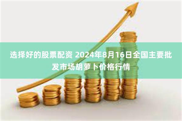 选择好的股票配资 2024年8月16日全国主要批发市场胡萝卜价格行情