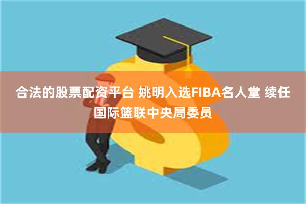 合法的股票配资平台 姚明入选FIBA名人堂 续任国际篮联中央局委员