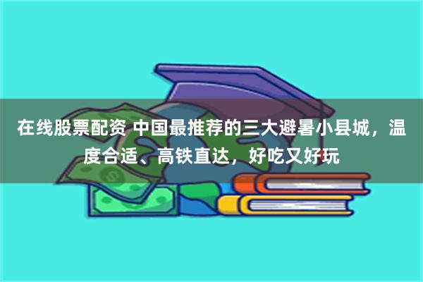 在线股票配资 中国最推荐的三大避暑小县城，温度合适、高铁直达，好吃又好玩