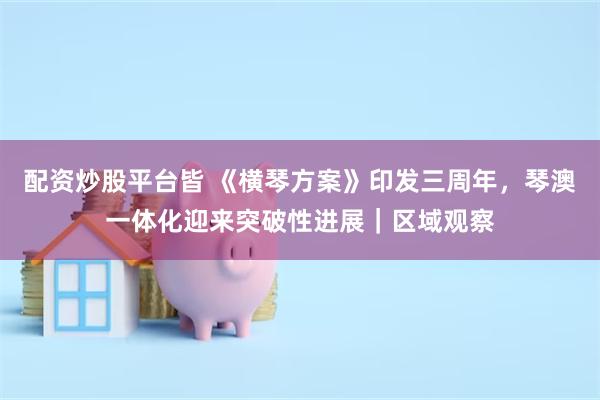 配资炒股平台皆 《横琴方案》印发三周年，琴澳一体化迎来突破性进展｜区域观察