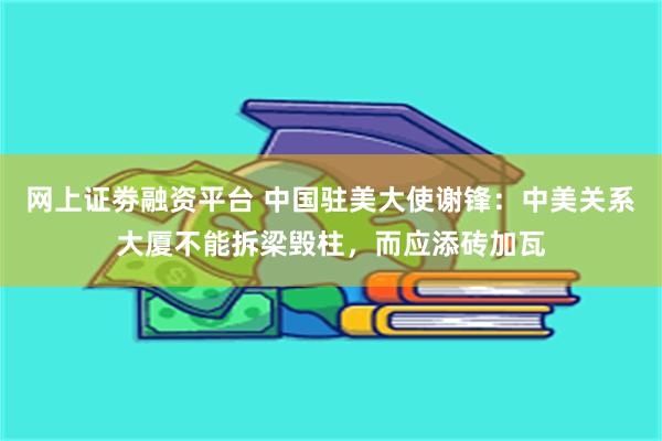 网上证劵融资平台 中国驻美大使谢锋：中美关系大厦不能拆梁毁柱，而应添砖加瓦