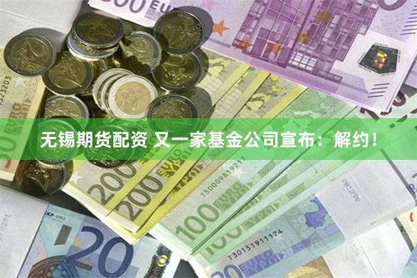 无锡期货配资 又一家基金公司宣布：解约！