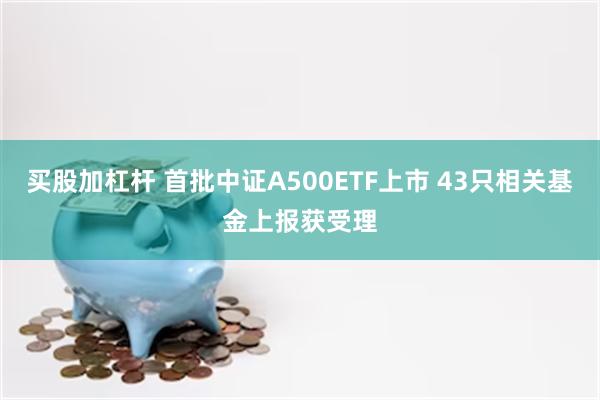 买股加杠杆 首批中证A500ETF上市 43只相关基金上报获受理