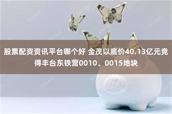 股票配资资讯平台哪个好 金茂以底价40.13亿元竞得丰台东铁营0010、0015地块