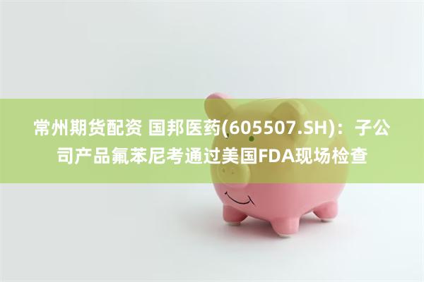 常州期货配资 国邦医药(605507.SH)：子公司产品氟苯尼考通过美国FDA现场检查