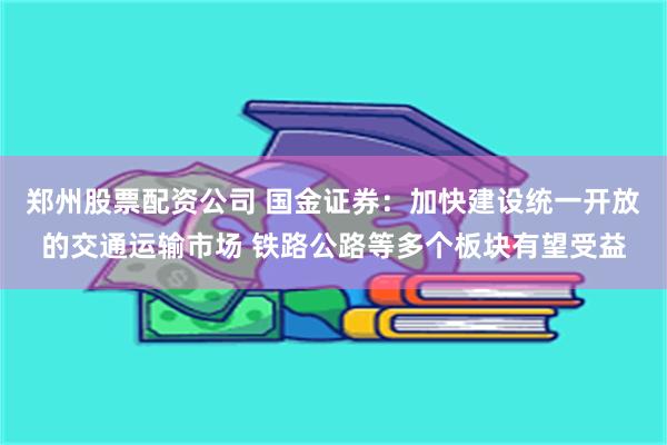 郑州股票配资公司 国金证券：加快建设统一开放的交通运输市场 铁路公路等多个板块有望受益