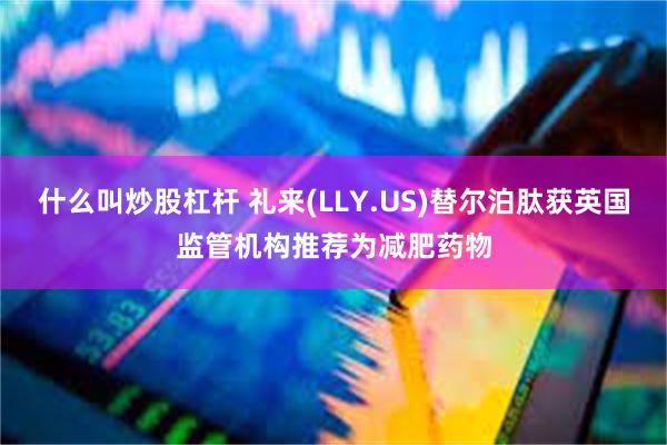 什么叫炒股杠杆 礼来(LLY.US)替尔泊肽获英国监管机构推荐为减肥药物