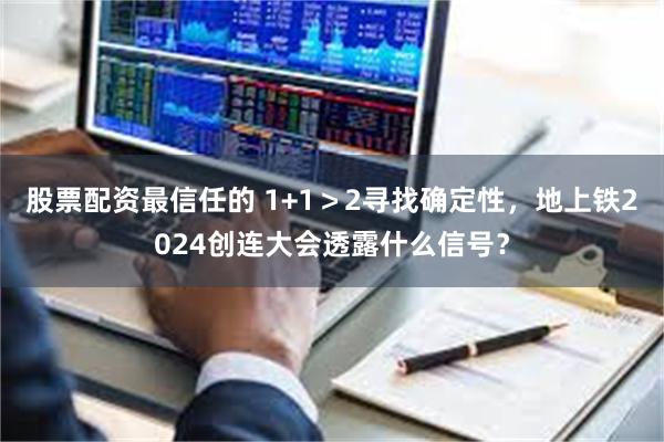 股票配资最信任的 1+1＞2寻找确定性，地上铁2024创连大会透露什么信号？