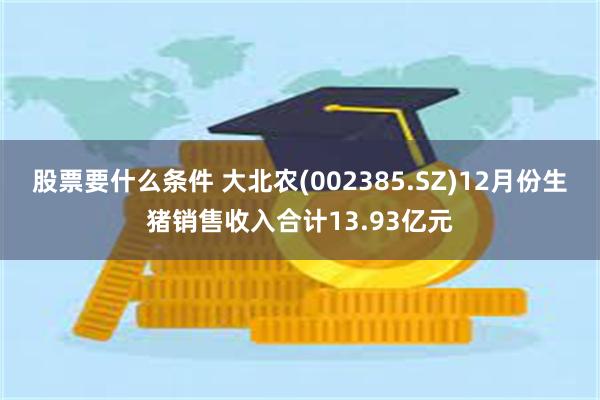 股票要什么条件 大北农(002385.SZ)12月份生猪销售收入合计13.93亿元