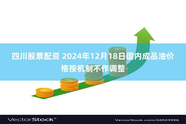 四川股票配资 2024年12月18日国内成品油价格按机制不作调整