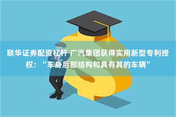 联华证券配资杠杆 广汽集团获得实用新型专利授权：“车身后部结构和具有其的车辆”