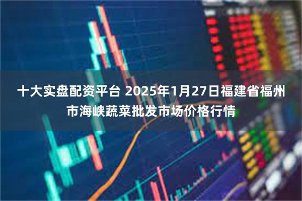 十大实盘配资平台 2025年1月27日福建省福州市海峡蔬菜批发市场价格行情