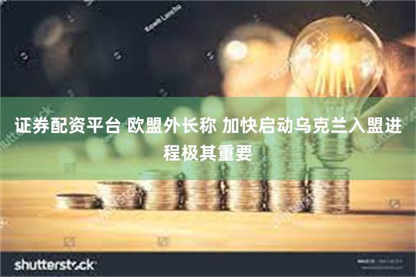 证券配资平台 欧盟外长称 加快启动乌克兰入盟进程极其重要