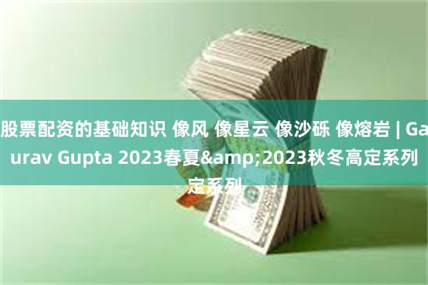 股票配资的基础知识 像风 像星云 像沙砾 像熔岩 | Gaurav Gupta 2023春夏&2023秋冬高定系列