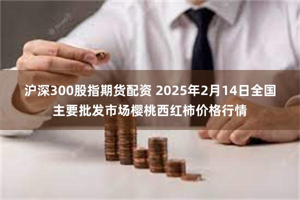 沪深300股指期货配资 2025年2月14日全国主要批发市场樱桃西红柿价格行情