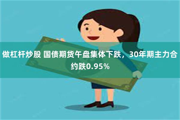 做杠杆炒股 国债期货午盘集体下跌，30年期主力合约跌0.95%