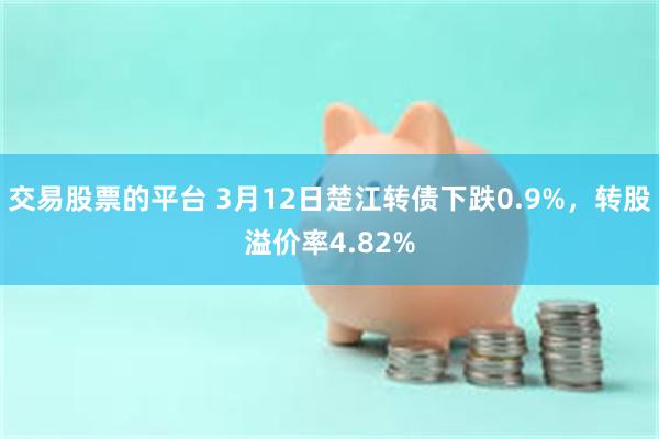 交易股票的平台 3月12日楚江转债下跌0.9%，转股溢价率4.82%