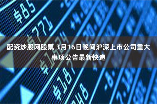 配资炒股网股票 3月16日晚间沪深上市公司重大事项公告最新快递