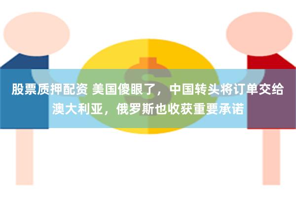 股票质押配资 美国傻眼了，中国转头将订单交给澳大利亚，俄罗斯也收获重要承诺