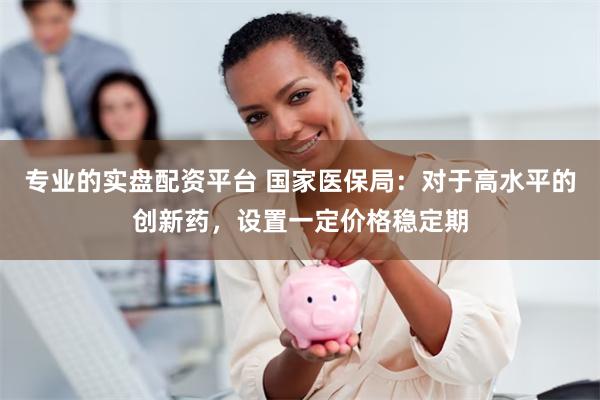 专业的实盘配资平台 国家医保局：对于高水平的创新药，设置一定价格稳定期