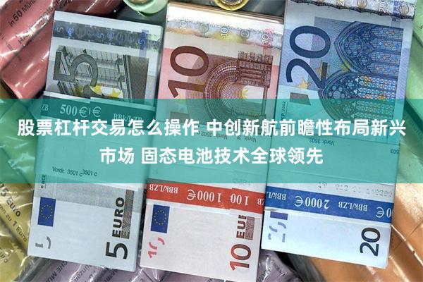 股票杠杆交易怎么操作 中创新航前瞻性布局新兴市场 固态电池技术全球领先