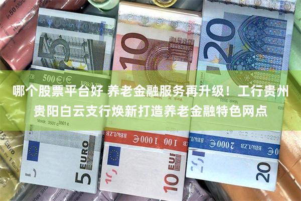 哪个股票平台好 养老金融服务再升级！工行贵州贵阳白云支行焕新打造养老金融特色网点